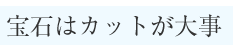 宝石はカットが大事