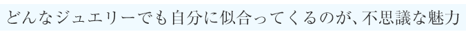 どんなジュエリーでも自分に似合ってくるのが、不思議な魅力